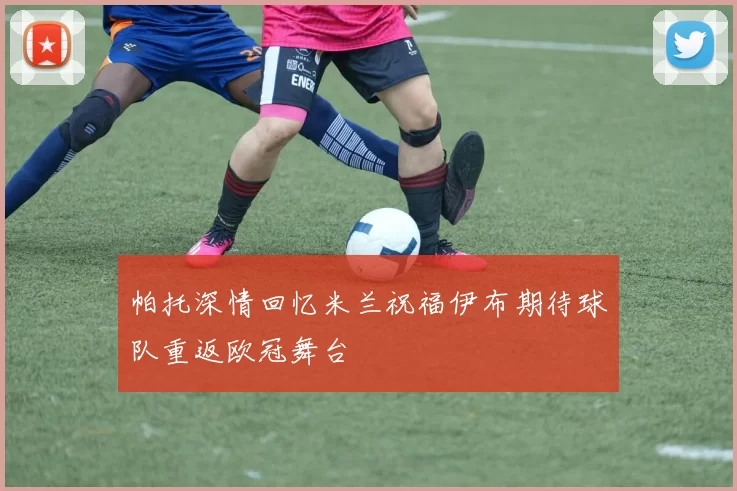 帕托深情回忆米兰祝福伊布期待球队重返欧冠舞台